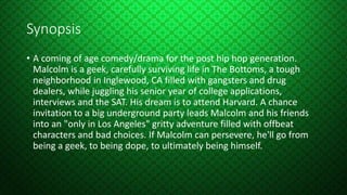 Synopsis
• A coming of age comedy/drama for the post hip hop generation.
Malcolm is a geek, carefully surviving life in The Bottoms, a tough
neighborhood in Inglewood, CA filled with gangsters and drug
dealers, while juggling his senior year of college applications,
interviews and the SAT. His dream is to attend Harvard. A chance
invitation to a big underground party leads Malcolm and his friends
into an "only in Los Angeles" gritty adventure filled with offbeat
characters and bad choices. If Malcolm can persevere, he'll go from
being a geek, to being dope, to ultimately being himself.
 