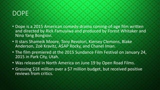 DOPE
• Dope is a 2015 American comedy-drama coming-of-age film written
and directed by Rick Famuyiwa and produced by Forest Whitaker and
Nina Yang Bongiovi.
• It stars Shameik Moore, Tony Revolori, Kiersey Clemons, Blake
Anderson, Zoë Kravitz, A$AP Rocky, and Chanel Iman.
• The film premiered at the 2015 Sundance Film Festival on January 24,
2015 in Park City, Utah.
• Was released in North America on June 19 by Open Road Films.
• Grossing $18 million over a $7 million budget, but received positive
reviews from critics.
 