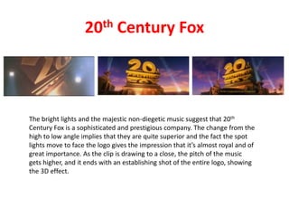 20th Century Fox
The bright lights and the majestic non-diegetic music suggest that 20th
Century Fox is a sophisticated and prestigious company. The change from the
high to low angle implies that they are quite superior and the fact the spot
lights move to face the logo gives the impression that it’s almost royal and of
great importance. As the clip is drawing to a close, the pitch of the music
gets higher, and it ends with an establishing shot of the entire logo, showing
the 3D effect.
 
