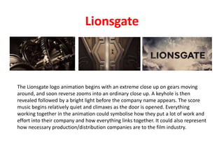 Lionsgate
The Lionsgate logo animation begins with an extreme close up on gears moving
around, and soon reverse zooms into an ordinary close up. A keyhole is then
revealed followed by a bright light before the company name appears. The score
music begins relatively quiet and climaxes as the door is opened. Everything
working together in the animation could symbolise how they put a lot of work and
effort into their company and how everything links together. It could also represent
how necessary production/distribution companies are to the film industry.
 
