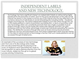 INDEPENDENT LABELS
AND NEW TECHNOLOGY.
• Technology has had a significant impact on independent labels as well as being highly
beneficial for the promotion of artists. Due tot the quick development of the web 2.0 the
internet has drawn in the masses to active use of the internet and this has reflected in the
numerous amounts of individuals on social networking sites including Twitter , Facebook ,
Integra and Snapchat. This assists independent labels to push their artists though the use
of this media platform in terms of promotion and distribution. In terms of promotion and
new technology artists can consistently promote their new singles or possible musical
projects through various social media sites where their followers and fans can gain
awareness and has the further advantage of particular individuals spreading the word to
peers. The distribution access is through sites such as iTunes and sound cloud where
audiences can buy and download music from these independent artists and also relying
on the idea of advancement of technology is the fact that such media platforms can be
accessed through Smartphone's.
An example of the successes of new technology
stem from one of XL Recordings artists Adele.
She was discovered through the placing of her
music on MySpace which gravitated her closer to
the recognition as well as gaining attention from the
music industry. Adele has now go on to global
success winning 10 Grammys.
 