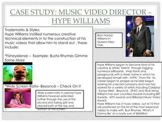 CASE STUDY: MUSIC VIDEO DIRECTOR –
HYPE WILLIAMS
Trademarks & Styles:
Hype Williams instilled numerous creative
technical elements in to the construction of his
music videos that allow him to stand out , these
include:
*Fisheyelense – Example- Busta Rhymes Gimme
Some More
*Wide Screen Ratio- Beyoncé – Check On It
_
Wide screen ratio Is used by hype
Williams however extended
further through the use of the
second shot being split and
placed both at the top and
bottom of the screen.
Born Harold
Williams In
Queens New
York.
Hype Williams began to become fond of his
creative & artistic talents through tagging
numerous billboards , shop fronts and
playgrounds with a street name in which he
developed himself with -‘HYPE’. From this his
career began to prosper as he later begun
working for a record company and now has
worked for a variety of artists including Coldplay
, Kanye West . Beyoncé , 2PAC and Nicki Minaj.
Williams has won countless awards including BET
Awards , MTV awards and Billboard Music Video
Award.
Hype Williams has 3 music videos out of 10 that
are positioned on the list of the most expensive
videos to make with Bust Rhymes ‘What's It
Gonna Be’ at a costly sum of $4Million.
 
