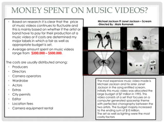 MONEY SPENT ON MUSIC VIDEOS?
• Based on research it is clear that the price
of music videos continues to fluctuate and
this is mainly based on whether if the artist or
band have to pay for their production of a
music video or if costs are determined my
major labels in which a fair as well as
appropriate budget is set.
• Average amount spent on music videos
range from $200,000 – $500,000.
The costs are usually distributed among:
• Producers
• Directors
• Camera operators
• Wardrobe
• Actors
• Extras
• City permits
• Editor
• Location fees
• Camera equipment rental
The most expensive music video made is
Michael Jackson and his sister Janet
Jackson in the song entitled scream.
Initially this music video was allocated the
large budget of $7 million in 1995. This
video consists of a set that focuses on a
computer generated spaceship theme
with perfected chorography between the
two artists. The budget majorly increased
to the ending sum of $10 Million.
The set as well as lighting were the most
costly factors
Michael Jackson Ft Janet Jackson – Scream
-Directed By : Mark Romanek
 