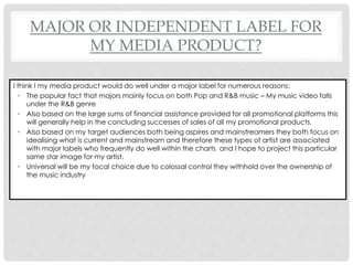 MAJOR OR INDEPENDENT LABEL FOR
MY MEDIA PRODUCT?
I think I my media product would do well under a major label for numerous reasons:
• The popular fact that majors mainly focus on both Pop and R&B music – My music video falls
under the R&B genre
• Also based on the large sums of financial assistance provided for all promotional platforms this
will generally help in the concluding successes of sales of all my promotional products.
• Also based on my target audiences both being aspires and mainstreamers they both focus on
idealising what is current and mainstream and therefore these types of artist are associated
with major labels who frequently do well within the charts and I hope to project this particular
same star image for my artist.
• Universal will be my focal choice due to colossal control they withhold over the ownership of
the music industry
 