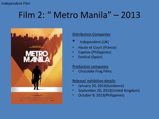 Film 2: “ Metro Manila” – 2013
Distribution Companies
• Independent (UK)
• Haute et Court (France)
• Captive (Philippines)
• Festival (Spain)
Production companies
• Chocolate Frog Films
Release/ exhibition details:
• January 20, 2013(Sundance)
• September 20, 2013(United Kingdom)
• October 9, 2013(Philippines)
Independent Film
 