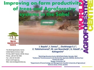 J. Bayala1, J. Sanou2, ., Ouédraogo S.J.3,
Z. Teklehaimanot4, M. van Noordwijk1, U. Ilstedt5, A.
Kalinganire1
1World Agroforestry Centre-WCA/Sahel Node, Bamako, Mali
2Institut de l’Environnement et de Recherches Agricoles (INERA), Burkina Faso
3Institut du Sahel
4Bangor University, UK
5Department of Forest Ecology and Management, Swedish University of Agricultural
Sciences (SLU), Umeå, Sweden
Improving on-farm productivity
of trees and Agroforestry
systems in the Sahel
 