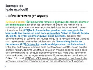 Exemple de
texte explicatif
 DÉVELOPPEMENT (1er aspect)
(OT)Tout d’abord, (ÉE1)La nuit des temps se distingue des romans d’amour
par sa fin tragique. En effet, les sentiments d’Éléa et de Païkan ne se
soldent pas par un amour éternel, caractéristique importante du roman
dit sentimental. (PÉ1)Par la force de leur passion, mais aussi par la fin
funeste de leur amour, on peut donc rapprocher Païkan et Éléa de Roméo
et Juliette. Ils vivent un amour auquel on ne survit pas. De plus, tout
comme Roméo et Juliette sont jeunes lorsqu’ils se rencontrent, les Gondas
sont représentés comme les adolescents de l’humanité qui entre en
décadence, (PÉ2)c’est-à-dire qu’elle se dirige vers un déclin imminent.
Enfin, leur fin tragique, comme celle de Roméo et Juliette, aurait pu être
évitée : Païkan, comme Juliette, a trouvé un moyen de rester avec celle
qu’il aime malgré le sort qui s’acharne contre eux, mais Eléa, ignorante
comme Roméo du stratagème de sa moitié, se suicide en condamnant
Païkan à la mort. (OT)Bref, (CP)il serait faux de prétendre que La nuit des
temps est un roman d’amour en raison de son dénouement tragique.
 