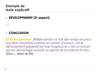 Exemple de
texte explicatif
 DÉVELOPPEMENT (2e aspect)
…
 CONCLUSION
(OT)Pour terminer, (FER)le roman La nuit des temps ne peut
pas être considéré comme un roman d’amour, car le
dénouement présenté est trop tragique et c’est un roman
qui est davantage associé au genre de la science-fiction.
(Ouv… selon le SA)
 