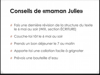 Conseils de «maman Julie»
0 Fais une dernière révision de la structure du texte
le 6 mai au soir (WIX, section ÉCRITURE)
0 Couche-toi tôt le 6 mai au soir
0 Prends un bon déjeuner le 7 au matin
0 Apporte-toi une collation facile à grignoter
0 Prévois une bouteille d’eau
 