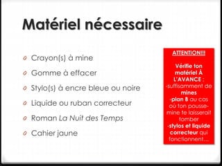Matériel nécessaire
0 Crayon(s) à mine
0 Gomme à effacer
0 Stylo(s) à encre bleue ou noire
0 Liquide ou ruban correcteur
0 Roman La Nuit des Temps
0 Cahier jaune
ATTENTION!!!
Vérifie ton
matériel À
L’AVANCE :
-suffisamment de
mines
-plan B au cas
où ton pousse-
mine te laisserait
tomber
-stylos et liquide
correcteur qui
fonctionnent…
 