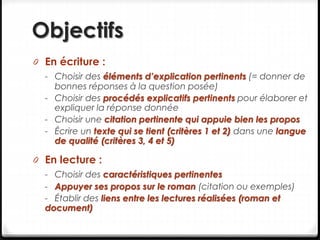 Objectifs
0 En écriture :
- Choisir des éléments d’explication pertinents (= donner de
bonnes réponses à la question posée)
- Choisir des procédés explicatifs pertinents pour élaborer et
expliquer la réponse donnée
- Choisir une citation pertinente qui appuie bien les propos
- Écrire un texte qui se tient (critères 1 et 2) dans une langue
de qualité (critères 3, 4 et 5)
0 En lecture :
- Choisir des caractéristiques pertinentes
- Appuyer ses propos sur le roman (citation ou exemples)
- Établir des liens entre les lectures réalisées (roman et
document)
 
