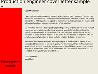 Production engineer cover letter sample
2
Dear Mr Jackson

I was reading the newspaper and saw your advertisement for a Production Engineer that
you posted on Wednesday. I know that I have the skills and education that you are looking
for in order to fill the position in a positive manner. For your convenience, my resume and
references have been attached to this letter of introduction.
My education includes a Bachelor’s Degree in Engineering and I have close to ten years of
experience working in the production engineering aspect of the industry. I have the
attention to detail as well as the verbal and written communication skills that are so
necessary to be an effective member of the team. You will not find an employee who has
a higher degree of attention to detail and who is totally dedicated to their job.

Production requires that everyone is doing their part in order to get all aspects of the
product out the door and to ensure its quality. For this reason, I know that your company
would benefit from my experience and background. I would like to set up a time to meet
with you in order to talk about this in more detail. You can call me at any time at (222)568-1595. Thank you for your consideration.

Cover letter
sample

Yours sincerely
Mark Dixon

 