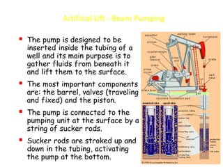 Artificial Lift - Beam Pumping
▪ The pump is designed to be
inserted inside the tubing of a
well and its main purpose is to
gather fluids from beneath it
and lift them to the surface.
▪ The most important components
are: the barrel, valves (traveling
and fixed) and the piston.
▪ The pump is connected to the
pumping unit at the surface by a
string of sucker rods.
▪ Sucker rods are stroked up and
down in the tubing, activating
the pump at the bottom.
 