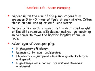 Artificial Lift - Beam Pumping
▪ Depending on the size of the pump, it generally
produces 5 to 40 litres of liquid at each stroke. Often
this is an emulsion of crude oil and water.
▪ Pump size is also determined by the depth and weight
of the oil to remove, with deeper extraction requiring
more power to move the heavier lengths of sucker
rods.
▪ Advantages of beam pumping:
▪ High system efficiency.
▪ Economical to repair and service.
▪ Flexibility - adjust production through stroke length
and speed.
▪ High salvage value for surface unit and downhole
equipment.
 
