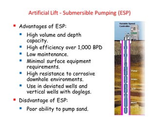 Artificial Lift - Submersible Pumping (ESP)
▪ Advantages of ESP:
▪ High volume and depth
capacity.
▪ High efficiency over 1,000 BPD
▪ Low maintenance.
▪ Minimal surface equipment
requirements.
▪ High resistance to corrosive
downhole environments.
▪ Use in deviated wells and
vertical wells with doglegs.
▪ Disdvantage of ESP:
▪ Poor ability to pump sand.
 