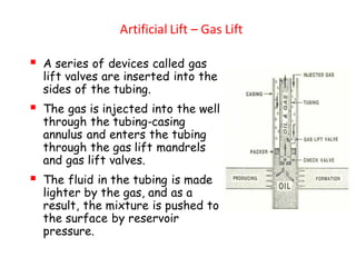 Artificial Lift – Gas Lift
▪ A series of devices called gas
lift valves are inserted into the
sides of the tubing.
▪ The gas is injected into the well
through the tubing-casing
annulus and enters the tubing
through the gas lift mandrels
and gas lift valves.
▪ The fluid in the tubing is made
lighter by the gas, and as a
result, the mixture is pushed to
the surface by reservoir
pressure.
 