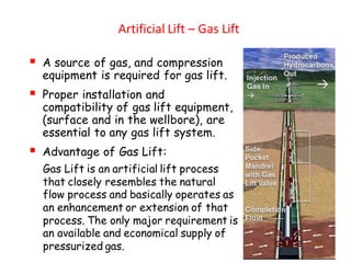 Artificial Lift – Gas Lift
▪ A source of gas, and compression
equipment is required for gas lift.
▪ Proper installation and
compatibility of gas lift equipment,
(surface and in the wellbore), are
essential to any gas lift system.
▪ Advantage of Gas Lift:
Gas Lift is an artificial lift process
that closely resembles the natural
flow process and basically operates as
an enhancement or extension of that
process. The only major requirement is
an available and economical supply of
pressurized gas.
 