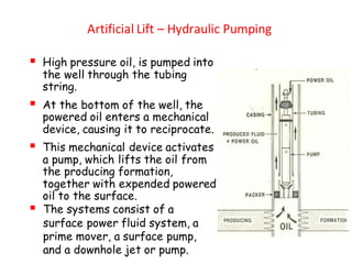 Artificial Lift – Hydraulic Pumping
▪ High pressure oil, is pumped into
the well through the tubing
string.
▪ At the bottom of the well, the
powered oil enters a mechanical
device, causing it to reciprocate.
▪ This mechanical device activates
a pump, which lifts the oil from
the producing formation,
together with expended powered
oil to the surface.
▪ The systems consist of a
surface power fluid system, a
prime mover, a surface pump,
and a downhole jet or pump.
 