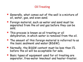 Oil Treating
▪ Generally, what comes out of the well is a mixture of
oil, water, gas, and even sand.
▪ Foreign material, such as water and sand must be
separated from the oil and gas before they can be
sold.
▪ This process is known as oil treating or oil
dehydration, in which water is removed from the oil.
▪ The amount of this foreign material is referred to as
the basic sediment and water (BS&W).
▪ Normally, the BS&W content must be less than 1%
before the oil will be acceptable for sale.
▪ Basic types of equipment used for oil treating are
separator, free-water knockout and heater-treater.
 