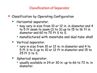Classification of Separator
▪ Classification by Operating Configuration
▪ Horizontal separator.
• may vary in size from 10 or 12 in. in diameter and 4
to 5 ft seam to seam (S to S) up to 15 to 16 ft in
diameter and 60 to 70 ft S to S.
• manufactured with monotube and dual-tube shell
▪ Vertical separator.
• vary in size from 10 or 12 in. in diameter and 4 to
5 ft S to S up to 10 or 12 ft in diameter and 15 to
25 ft S to S.
▪ Spherical separator.
• usually available in 24 or 30 in. up to 66 to 72 in. in
diameter.
 
