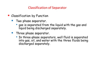 Classification of Separator
▪ Classification by Function
▪ Two phase separator.
• gas is separated from the liquid with the gas and
liquid being discharged separately.
▪ Three phase separator.
• In three-phase separators, well fluid is separated
into gas, oil, and water with the three fluids being
discharged separately.
 