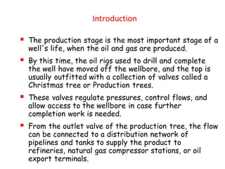 Introduction
▪ The production stage is the most important stage of a
well's life, when the oil and gas are produced.
▪ By this time, the oil rigs used to drill and complete
the well have moved off the wellbore, and the top is
usually outfitted with a collection of valves called a
Christmas tree or Production trees.
▪ These valves regulate pressures, control flows, and
allow access to the wellbore in case further
completion work is needed.
▪ From the outlet valve of the production tree, the flow
can be connected to a distribution network of
pipelines and tanks to supply the product to
refineries, natural gas compressor stations, or oil
export terminals.
 