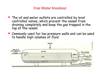 Free Water Knockout
▪ The oil and water outlets are controlled by level
controlled valves, which prevent the vessel from
draining completely and keep the gas trapped in the
top of the vessel.
▪ Commonly used for low pressure wells and can be used
to handle high volumes of fluid.
 
