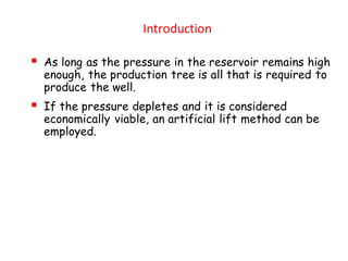 Introduction
▪ As long as the pressure in the reservoir remains high
enough, the production tree is all that is required to
produce the well.
▪ If the pressure depletes and it is considered
economically viable, an artificial lift method can be
employed.
 