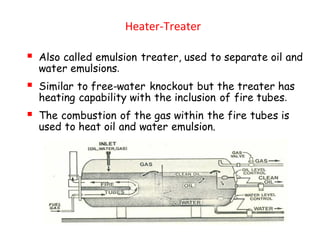 Heater-Treater
▪ Also called emulsion treater, used to separate oil and
water emulsions.
▪ Similar to free-water knockout but the treater has
heating capability with the inclusion of fire tubes.
▪ The combustion of the gas within the fire tubes is
used to heat oil and water emulsion.
 