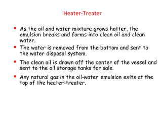 Heater-Treater
▪ As the oil and water mixture grows hotter, the
emulsion breaks and forms into clean oil and clean
water.
▪ The water is removed from the bottom and sent to
the water disposal system.
▪ The clean oil is drawn off the center of the vessel and
sent to the oil storage tanks for sale.
▪ Any natural gas in the oil-water emulsion exits at the
top of the heater-treater.
 