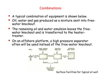 Combinations
▪ A typical combination of equipment is shown below.
▪ Oil, water and gas produced as a mixture sent into free-
water knockout.
▪ The remaining oil and water emulsion leaves the free-
water knockout and is transferred to the heater-
treater.
▪ On an offshore platform, a high pressure separator
often will be used instead of the free-water knockout.
Surface facilities for typical oil well
 