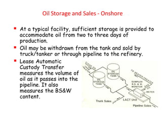 Oil Storage and Sales - Onshore
▪ At a typical facility, sufficient storage is provided to
accommodate oil from two to three days of
production.
▪ Oil may be withdrawn from the tank and sold by
truck/tanker or through pipeline to the refinery.
▪ Lease Automatic
Custody Transfer
measures the volume of
oil as it passes into the
pipeline. It also
measures the BS&W
content.
 