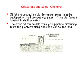 Oil Storage and Sales - Offshore
▪ Offshore production platforms can sometimes be
equipped with oil storage equipment if the platform is
located in shallow water.
▪ The clean oil can be sold through a pipeline extending
from the platform along the sea floor to the land.
 