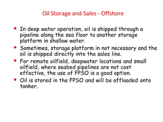 Oil Storage and Sales - Offshore
▪ In deep water operation, oil is shipped through a
pipeline along the sea floor to another storage
platform in shallow water.
▪ Sometimes, storage platform in not necessary and the
oil is shipped directly into the sales line.
▪ For remote oilfield, deepwater locations and small
oilfield, where seabed pipelines are not cost
effective, the use of FPSO is a good option.
▪ Oil is stored in the FPSO and will be offloaded onto
tanker.
 