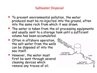 Saltwater Disposal
▪ To prevent environmental pollution, the water
produced must be re-injected into the ground, often
into the same rock from which it was drawn.
▪ The water is taken from the oil processing equipments
and usually sent to a storage tank until a sufficient
volume has been accumulated.
▪ Often in offshore operation,
the salt water from the wells
can be disposed of into the
sea itself.
▪ However, the water must
first be sent through several
cleaning devices which
remove any traces of oil.
 