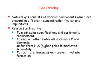 Gas Treating
▪ Natural gas consists of various components which are
present in different concentration (water and
impurities).
▪ Reason for treating:
▪ To meet sales specifications and customer's
requirement.
▪ To recover other materials such as CO2 and
elemental
sulfur from H2S (higher price if marketed
separately.
▪ To facilitate transmission - prevent hydrate
formation.
 