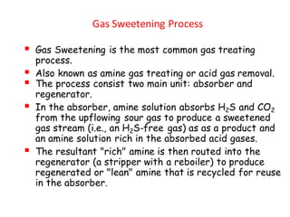 Gas Sweetening Process
▪ Gas Sweetening is the most common gas treating
process.
▪ Also known as amine gas treating or acid gas removal.
▪ The process consist two main unit: absorber and
regenerator.
▪ In the absorber, amine solution absorbs H2S and CO2
from the upflowing sour gas to produce a sweetened
gas stream (i.e., an H2S-free gas) as as a product and
an amine solution rich in the absorbed acid gases.
▪ The resultant "rich" amine is then routed into the
regenerator (a stripper with a reboiler) to produce
regenerated or "lean" amine that is recycled for reuse
in the absorber.
 