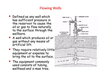 Flowing Wells
▪ Defined as any well which
has sufficient pressure in
the reservoir to cause the
oil or gas to flow naturally
to the surface through the
wellbore.
▪ A well which produces oil or
gas without any means of
artificial lift.
▪ They require relatively little
equipment or expense to
bring the oil to the surface.
▪ The equipment commonly
used consists of tubing,
wellhead and x-mas tree.
 