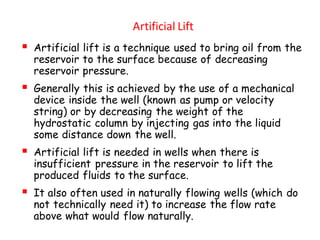 Artificial Lift
▪ Artificial lift is a technique used to bring oil from the
reservoir to the surface because of decreasing
reservoir pressure.
▪ Generally this is achieved by the use of a mechanical
device inside the well (known as pump or velocity
string) or by decreasing the weight of the
hydrostatic column by injecting gas into the liquid
some distance down the well.
▪ Artificial lift is needed in wells when there is
insufficient pressure in the reservoir to lift the
produced fluids to the surface.
▪ It also often used in naturally flowing wells (which do
not technically need it) to increase the flow rate
above what would flow naturally.
 