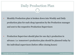 Daily Production Plan


     Monthly Production plan is broken down into Weekly and Daily

      production plan for each shop/operation by the Production manager

      and sent to the respective Production Supervisors



     Production Supervisor should plan for one day’s production in

      advance. i.e. tomorrow’s production plan should be planned today by

      the individual supervisors (before office closing hours)



Copyright of Hash Management Services LLP                        www.businessense.in
 