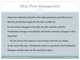 Shop Floor Management

       Supervisor allocates the job to the right personnel and follows it so

        that the production target for the day is achieved.

       In case of any changes in the plan, he/she consults with the

        Production manager immediately and make necessary changes in the

        shop floor

         He/she informs the employees and arranges materials accordingly

       At the end of the day, Production status is reported to the Production

        Manager and the plan for the next day is done


Copyright of Hash Management Services LLP                          www.businessense.in
 