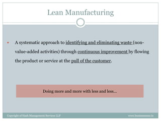 Lean Manufacturing


     A systematic approach to identifying and eliminating waste (non-

      value-added activities) through continuous improvement by flowing

      the product or service at the pull of the customer.




                           Doing more and more with less and less…




Copyright of Hash Management Services LLP                            www.businessense.in
 
