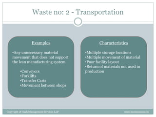 Waste no: 2 - Transportation



                   Examples                         Characteristics

    •Any unnecessary material               •Multiple storage locations
    movement that does not support          •Multiple movement of material
    the lean manufacturing system           •Poor facility layout
                                            •Return of materials not used in
          •Conveyors                        production
          •Forklifts
          •Transfer Carts
          •Movement between shops




Copyright of Hash Management Services LLP                         www.businessense.in
 