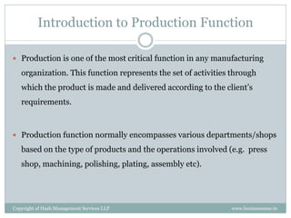 Introduction to Production Function

 Production is one of the most critical function in any manufacturing

   organization. This function represents the set of activities through
   which the product is made and delivered according to the client’s
   requirements.



 Production function normally encompasses various departments/shops

   based on the type of products and the operations involved (e.g. press
   shop, machining, polishing, plating, assembly etc).




Copyright of Hash Management Services LLP                      www.businessense.in
 
