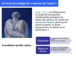 Un droit qui protège les « œuvres de l’esprit »


                                « Art. 112-1 Les Dispositions
                                du [code de la propriété
                                intellectuelle] protègent les
                                droits des auteurs sur toutes les
                                œuvres de l’esprit, quels qu’en
                                soient le genre, la forme
                                d’expression, le mérite ou la
                                destination. »


                                                 •« Empreinte de la personnalité de
                                                  l’auteur »
                                  Originales     • Idée de choix, de sensibilité
                                               Paula Brandao. CC-BY-SA



A conditions qu’elles soient…
                                                 • Les idées ne sont pas protégées
                                  Mises en       • les œuvres sont protégées dès
                                                  leur création, sans formalité
                                   forme
                                                                                      11
 