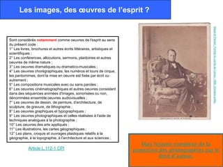 Les images, des œuvres de l’esprit ?




                                                                                                        Mayer et Pierson. Portrait du comte de Cavour. 1856. Domaine public.
Sont considérés notamment comme oeuvres de l'esprit au sens
du présent code :
1° Les livres, brochures et autres écrits littéraires, artistiques et
scientifiques ;
2° Les conférences, allocutions, sermons, plaidoiries et autres
oeuvres de même nature ;
3° Les oeuvres dramatiques ou dramatico-musicales ;
4° Les oeuvres chorégraphiques, les numéros et tours de cirque,
les pantomimes, dont la mise en oeuvre est fixée par écrit ou
autrement ;
5° Les compositions musicales avec ou sans paroles ;
6° Les oeuvres cinématographiques et autres oeuvres consistant
dans des séquences animées d'images, sonorisées ou non,
dénommées ensemble oeuvres audiovisuelles ;
7° Les oeuvres de dessin, de peinture, d'architecture, de
sculpture, de gravure, de lithographie ;
8° Les oeuvres graphiques et typographiques ;
9° Les oeuvres photographiques et celles réalisées à l'aide de
techniques analogues à la photographie ;
10° Les oeuvres des arts appliqués ;
11° Les illustrations, les cartes géographiques ;
12° Les plans, croquis et ouvrages plastiques relatifs à la
géographie, à la topographie, à l'architecture et aux sciences ;
                                                                           Mais histoire complexe de la
            Article L.112-1 CPI                                         protection des photographies par le
                                                                                   droit d’auteur.
 