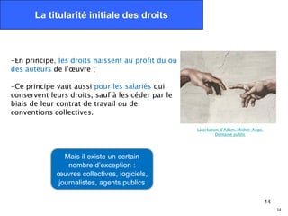 La titularité initiale des droits



-En principe, les droits naissent au profit du ou
des auteurs de l’œuvre ;

-Ce principe vaut aussi pour les salariés qui
conservent leurs droits, sauf à les céder par le
biais de leur contrat de travail ou de
conventions collectives.

                                                    La création d’Adam. Michel-Ange.
                                                              Domaine public




               Mais il existe un certain
                nombre d’exception :
             œuvres collectives, logiciels,
             journalistes, agents publics

                                                                                       14
                                                                                            14
 