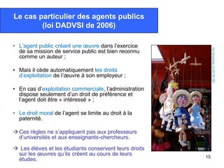 Le cas particulier des agents publics
        (loi DADVSI de 2006)

• L’agent public créant une œuvre dans l’exercice




                                                             Par fancyblog. CC-BY-NC-ND
  de sa mission de service public est bien reconnu
  comme un auteur ;

• Mais il cède automatiquement les droits
  d’exploitation de l’œuvre à son employeur ;

• En cas d’exploitation commerciale, l’administration
  dispose seulement d’un droit de préférence et
  l’agent doit être « intéressé » ;

• Le droit moral de l’agent se limite au droit à la
  paternité.

 Ces règles ne s’appliquent pas aux professeurs
  d’universités et aux enseignants-chercheurs.

 Les élèves et les étudiants conservent leurs droits
 sur les œuvres qu’ils créent au cours de leurs         15
 études.
 
