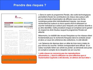 Prendre des risques ?

                                « Dans le cadre du programme Persée, des outils technologiques
                                permettent d'isoler les contributions de chacun des auteurs afin
                                qu'une demande d'autorisation de diffusion sous une forme
                                numérique puisse être individuellement requise. Les revues
                                recherchent les auteurs ou leurs ayants droit et adressent un
                                courrier individuel aux auteurs pour lesquels une adresse récente a
                                pu être identifiée. Cette procédure longue et complexe est le garant
                                du respect du droit d'auteur auquel le programme Persée est
                                attaché.
                                Néanmoins, la visibilité des revues françaises sur les réseaux étant
                                fondamentale pour la recherche française dans le contexte actuel
                                et dans un souci de cohérence des collections, il a été décidé :
                                • en l'absence de réponse dans un délai de trois mois à dater du
                                jour d'envoi du courrier, l'article correspondant sera diffusé. Si un
                                auteur souhaite retirer son article du portail, sa demande sera prise
                                en compte à compter de la réception de son courrier.
                                • cette clause ne concerne pas les reproductions
                                (illustrations...) dont la diffusion ne sera effective que si
                                l'autorisation explicite a été donnée, en dehors de tout délai »
L’exemple du programme Persée
 