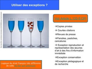 Utiliser des exceptions ?
http://www.flickr.com/photos/nickwheeleroz/2220008689/sizes/z/in/photostream/




                                                                                                            Voir Article L.122-5 CPI

                                                                                                            Copies privées
                                                                                                             Courtes citations
                                                                                                            Revues de presse
                                                                                                            Parodies, pastiches,
                                                                                                            caricatures
                                                                                                             Exception reproduction et
                                                                                                            représentation des œuvres
                                                                                                            d’art à des fins d’information
                                                                                                            immédiate
                                                                                                            Exception conservation
                                                                                                            Exception pédagogique et
                       Logique du droit français très différente                                            de recherche
                            de celle du fair use américain
 